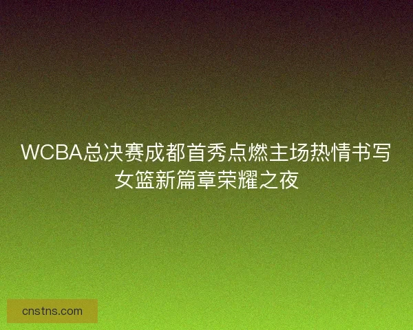 WCBA总决赛成都首秀点燃主场热情书写女篮新篇章荣耀之夜