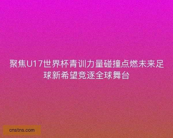 聚焦U17世界杯青训力量碰撞点燃未来足球新希望竞逐全球舞台