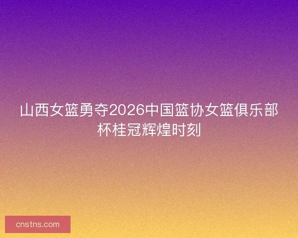 山西女篮勇夺2026中国篮协女篮俱乐部杯桂冠辉煌时刻