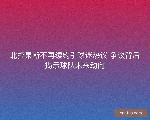 北控果断不再续约引球迷热议 争议背后揭示球队未来动向
